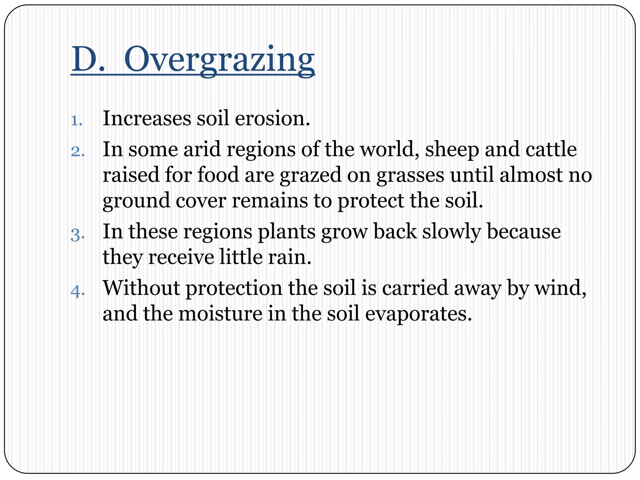 D.  OvergrazingIncreases soil erosion.In some arid regions of the world, sheep and cattle raised for food are grazed on grasses until almost no ground cover remains to protect the soil. In these regions plants grow back slowly because they receive little rain. Without protection the soil is carried away by wind, and the moisture in the soil evaporates.  