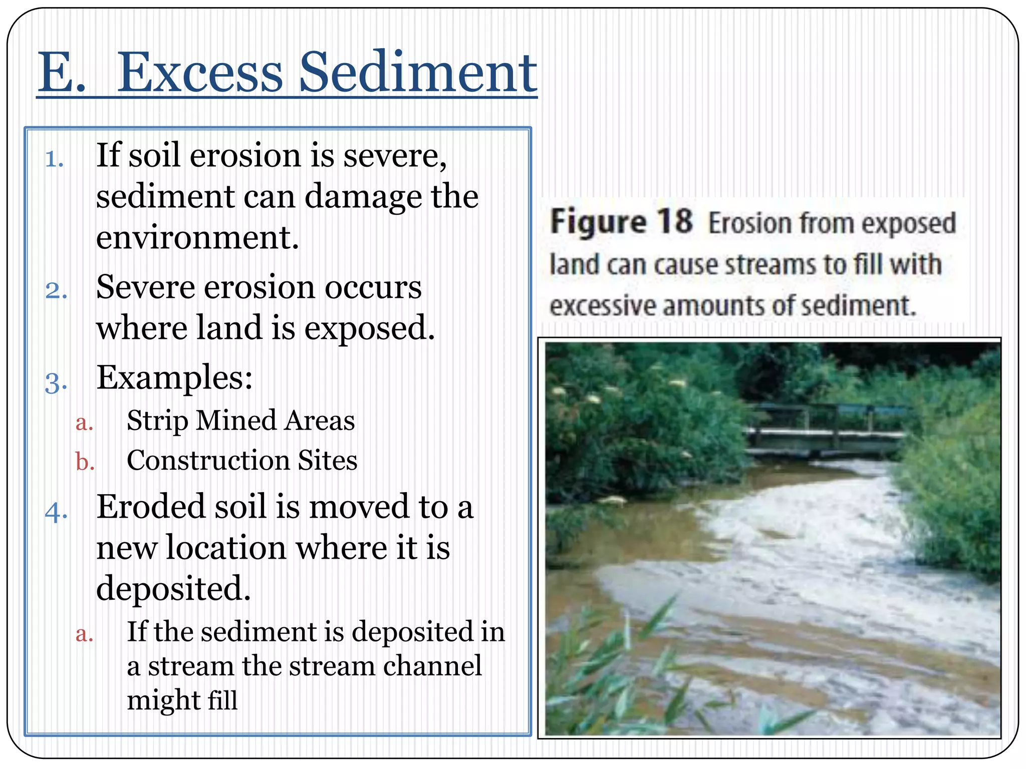 E.  Excess SedimentIf soil erosion is severe, sediment can damage the environment. Severe erosion occurs where land is exposed. Examples: Strip Mined AreasConstruction SitesEroded soil is moved to a new location where it is deposited. If the sediment is deposited in a stream the stream channel might fill