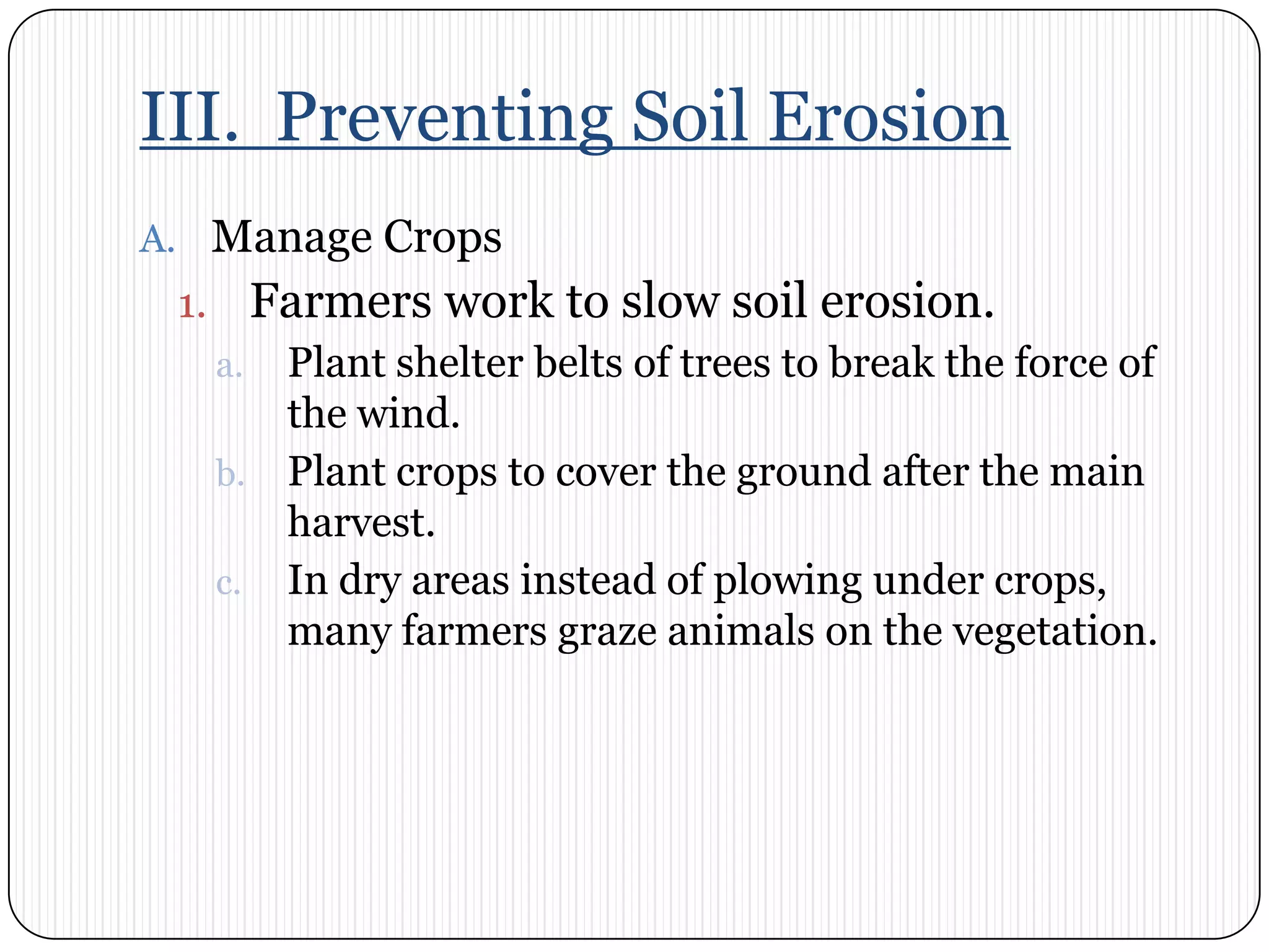 III.  Preventing Soil ErosionManage CropsFarmers work to slow soil erosion. Plant shelter belts of trees to break the force of the wind. Plant crops to cover the ground after the main harvest. In dry areas instead of plowing under crops, many farmers graze animals on the vegetation.