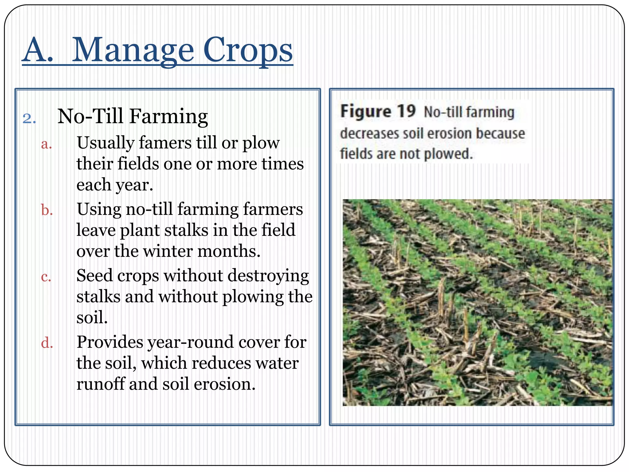 A.  Manage CropsNo-Till FarmingUsually famers till or plow their fields one or more times each year. Using no-till farming farmers leave plant stalks in the field over the winter months. Seed crops without destroying stalks and without plowing the soil. Provides year-round cover for the soil, which reduces water runoff and soil erosion. 