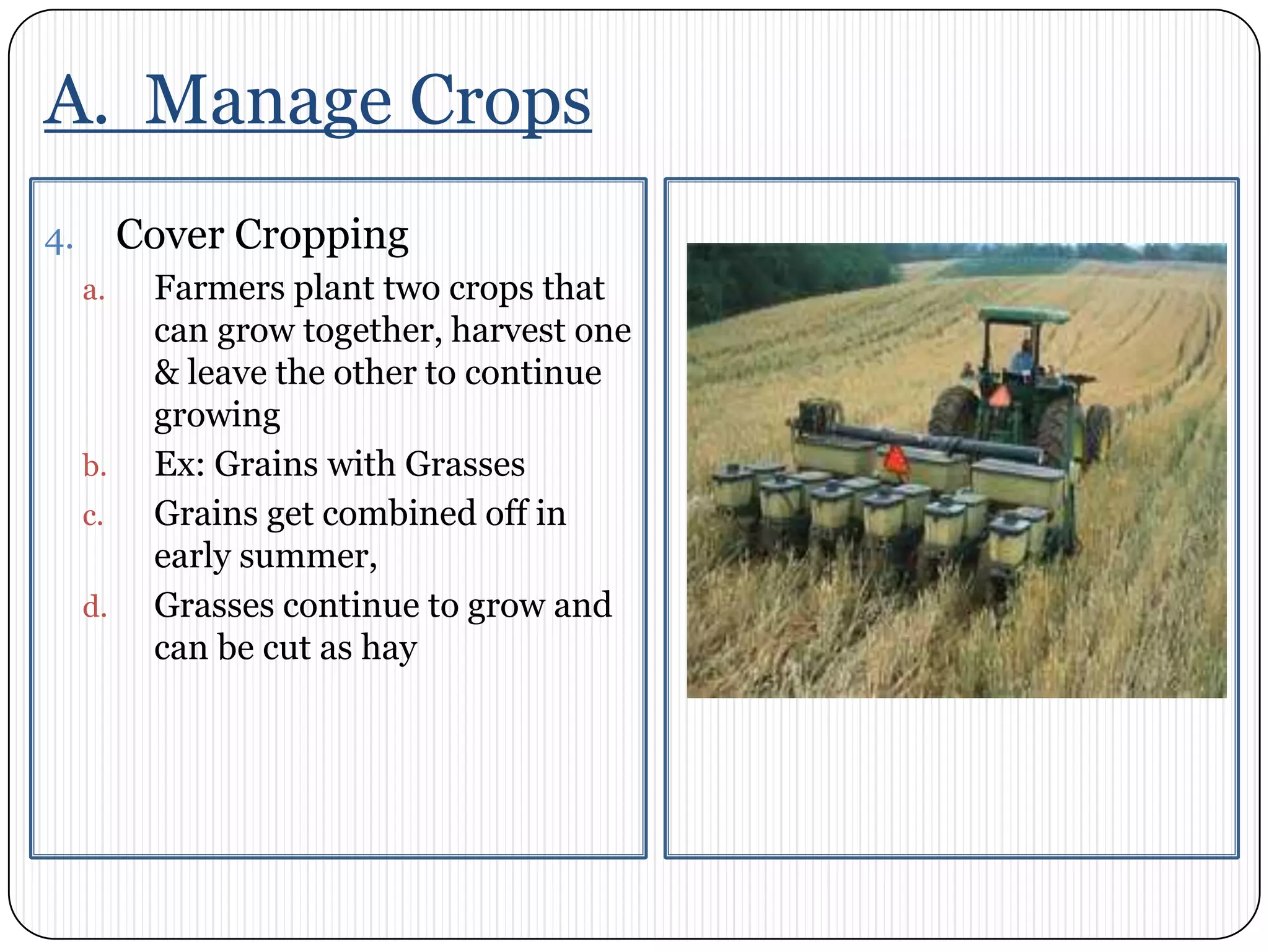 A.  Manage CropsCover CroppingFarmers plant two crops that can grow together, harvest one & leave the other to continue growingEx: Grains with GrassesGrains get combined off in early summer,Grasses continue to grow and can be cut as hay