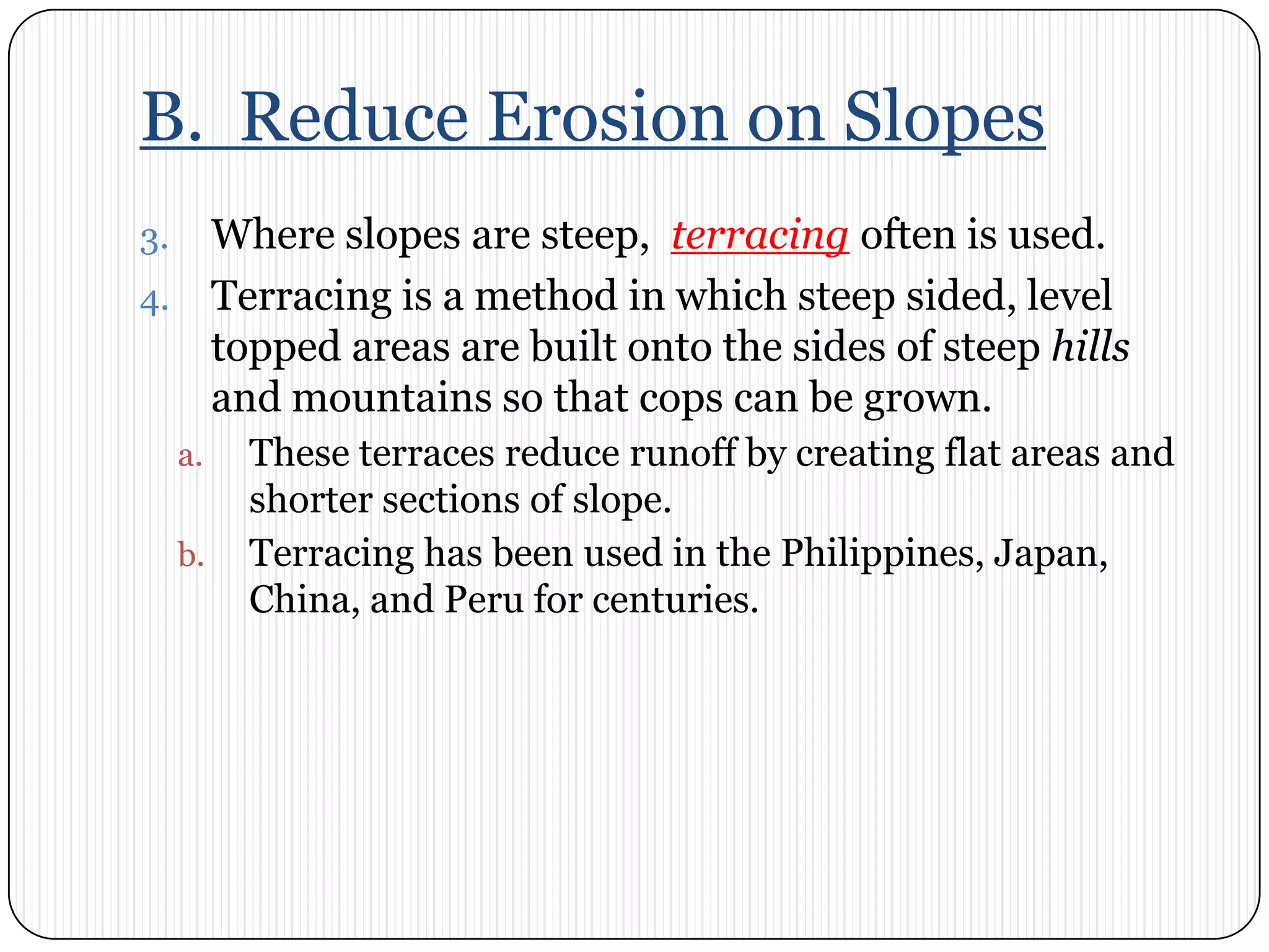 B.  Reduce Erosion on SlopesWhere slopes are steep,  terracing often is used. Terracing is a method in which steep sided, level topped areas are built onto the sides of steep hills and mountains so that cops can be grown. These terraces reduce runoff by creating flat areas and shorter sections of slope. Terracing has been used in the Philippines, Japan, China, and Peru for centuries. 