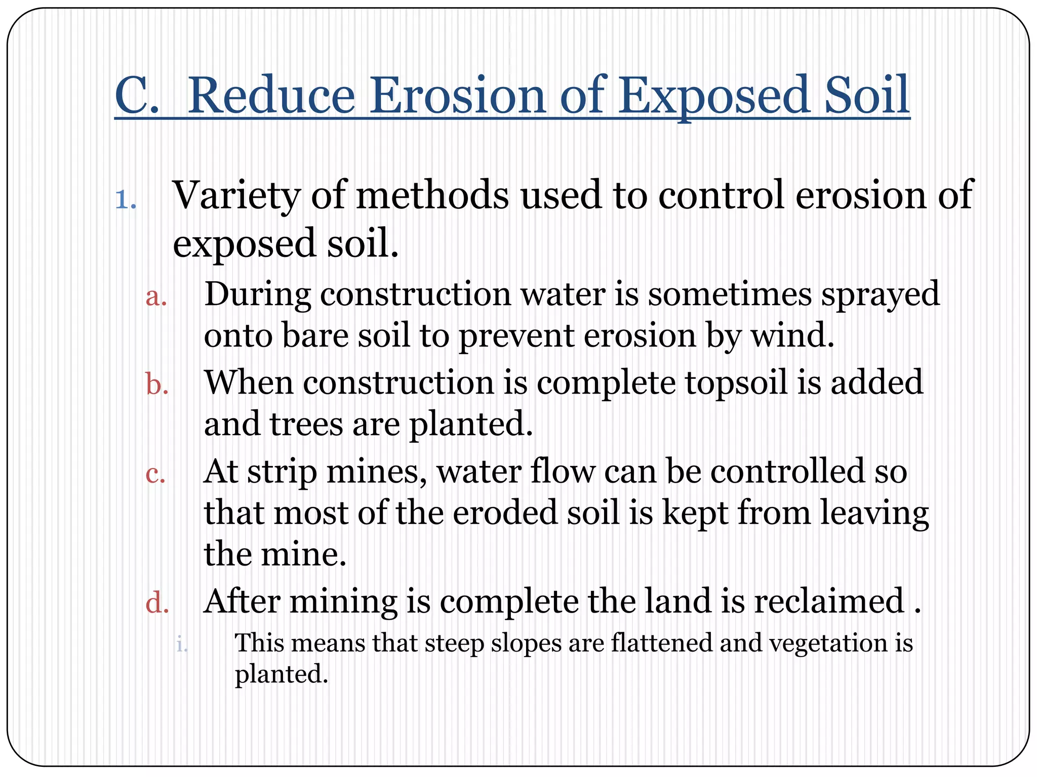 C.  Reduce Erosion of Exposed SoilVariety of methods used to control erosion of exposed soil. During construction water is sometimes sprayed onto bare soil to prevent erosion by wind. When construction is complete topsoil is added and trees are planted. At strip mines, water flow can be controlled so that most of the eroded soil is kept from leaving the mine. After mining is complete the land is reclaimed . This means that steep slopes are flattened and vegetation is planted. 