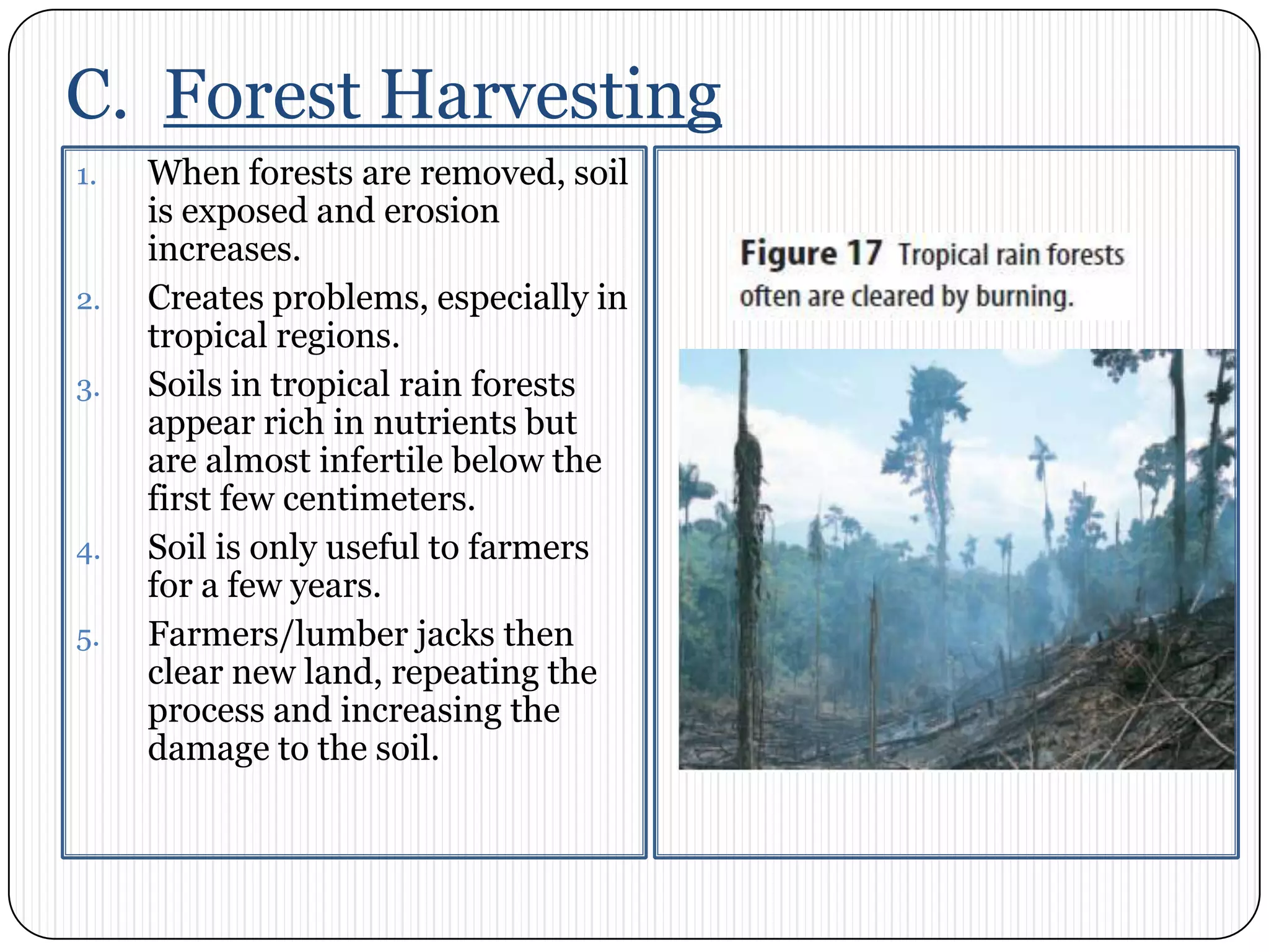 C.  Forest HarvestingWhen forests are removed, soil is exposed and erosion increases. Creates problems, especially in tropical regions. Soils in tropical rain forests appear rich in nutrients but are almost infertile below the first few centimeters. Soil is only useful to farmers for a few years. Farmers/lumber jacks then clear new land, repeating the process and increasing the damage to the soil. 