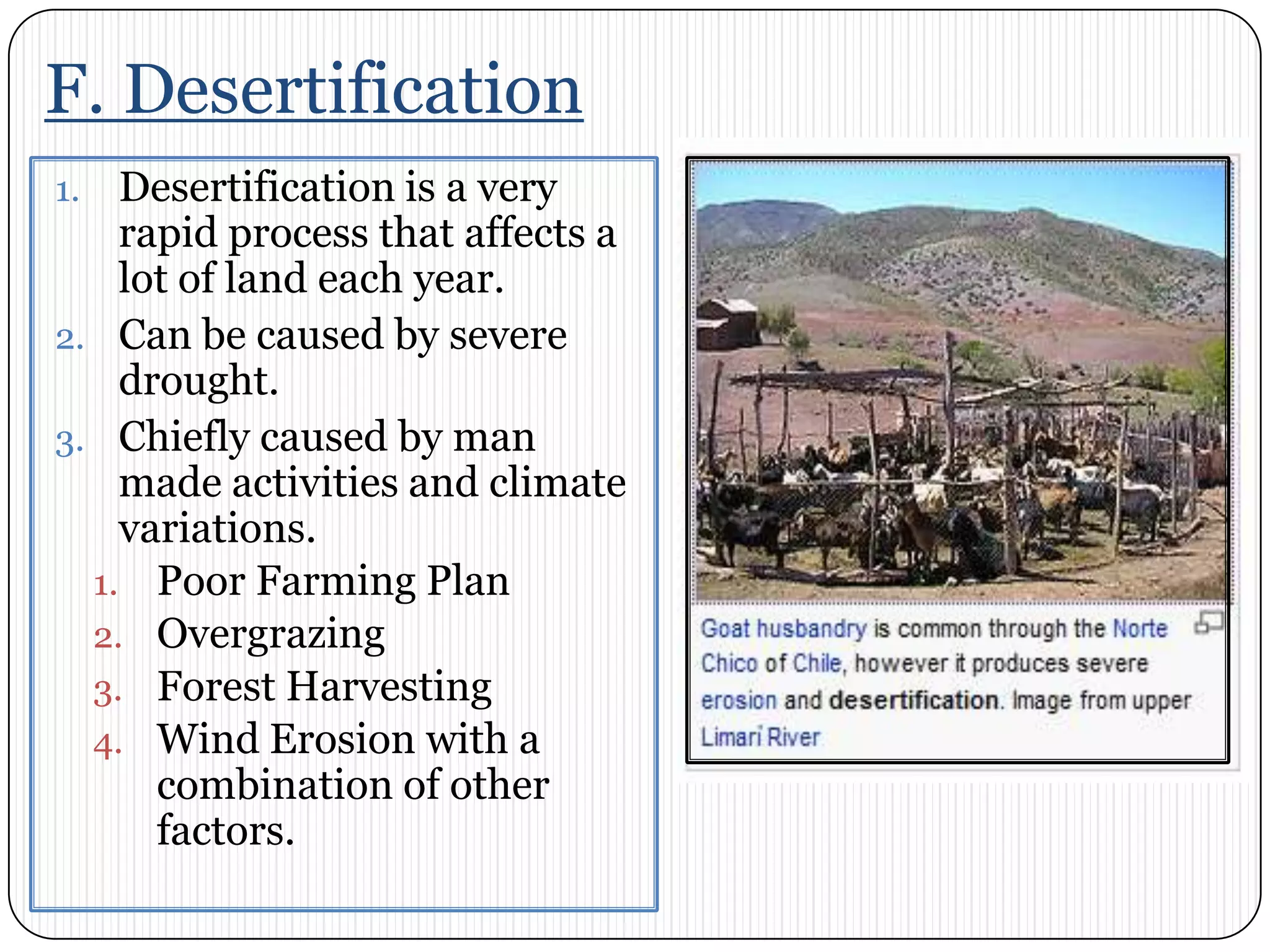 F. DesertificationDesertification is a very rapid process that affects a lot of land each year. Can be caused by severe drought. Chiefly caused by man made activities and climate variations.  Poor Farming PlanOvergrazingForest HarvestingWind Erosion with a combination of other factors. 