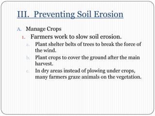 III.  Preventing Soil ErosionManage CropsFarmers work to slow soil erosion. Plant shelter belts of trees to break the force of the wind. Plant crops to cover the ground after the main harvest. In dry areas instead of plowing under crops, many farmers graze animals on the vegetation.