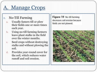 A.  Manage CropsNo-Till FarmingUsually famers till or plow their fields one or more times each year. Using no-till farming farmers leave plant stalks in the field over the winter months. Seed crops without destroying stalks and without plowing the soil. Provides year-round cover for the soil, which reduces water runoff and soil erosion. 
