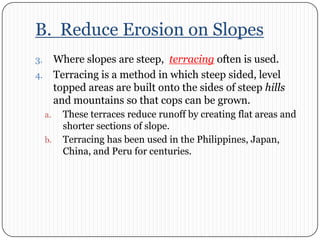 B.  Reduce Erosion on SlopesWhere slopes are steep,  terracing often is used. Terracing is a method in which steep sided, level topped areas are built onto the sides of steep hills and mountains so that cops can be grown. These terraces reduce runoff by creating flat areas and shorter sections of slope. Terracing has been used in the Philippines, Japan, China, and Peru for centuries. 