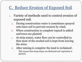 C.  Reduce Erosion of Exposed SoilVariety of methods used to control erosion of exposed soil. During construction water is sometimes sprayed onto bare soil to prevent erosion by wind. When construction is complete topsoil is added and trees are planted. At strip mines, water flow can be controlled so that most of the eroded soil is kept from leaving the mine. After mining is complete the land is reclaimed . This means that steep slopes are flattened and vegetation is planted. 
