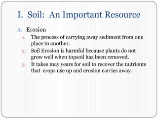 I.  Soil:  An Important ResourceErosionThe process of carrying away sediment from one place to another. Soil Erosion is harmful because plants do not grow well when topsoil has been removed.It takes may years for soil to recover the nutrients that  crops use up and erosion carries away. 