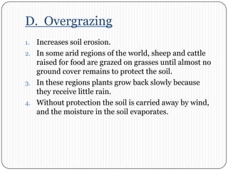 D.  OvergrazingIncreases soil erosion.In some arid regions of the world, sheep and cattle raised for food are grazed on grasses until almost no ground cover remains to protect the soil. In these regions plants grow back slowly because they receive little rain. Without protection the soil is carried away by wind, and the moisture in the soil evaporates.  