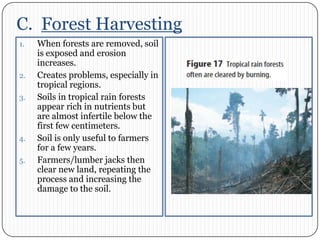 C.  Forest HarvestingWhen forests are removed, soil is exposed and erosion increases. Creates problems, especially in tropical regions. Soils in tropical rain forests appear rich in nutrients but are almost infertile below the first few centimeters. Soil is only useful to farmers for a few years. Farmers/lumber jacks then clear new land, repeating the process and increasing the damage to the soil. 