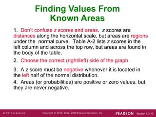 Section 6.3-10
Copyright © 2014, 2012, 2010 Pearson Education, Inc.
1. Don’t confuse z scores and areas. z scores are
distances along the horizontal scale, but areas are regions
under the normal curve. Table A-2 lists z scores in the
left column and across the top row, but areas are found in
the body of the table.
2. Choose the correct (right/left) side of the graph.
3. A z score must be negative whenever it is located in
the left half of the normal distribution.
4. Areas (or probabilities) are positive or zero values, but
they are never negative.
Finding Values From
Known Areas
 