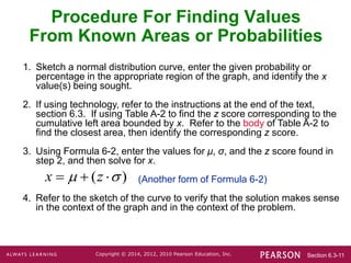 Section 6.3-11
Copyright © 2014, 2012, 2010 Pearson Education, Inc.
1. Sketch a normal distribution curve, enter the given probability or
percentage in the appropriate region of the graph, and identify the x
value(s) being sought.
2. If using technology, refer to the instructions at the end of the text,
section 6.3. If using Table A-2 to find the z score corresponding to the
cumulative left area bounded by x. Refer to the body of Table A-2 to
find the closest area, then identify the corresponding z score.
3. Using Formula 6-2, enter the values for μ, σ, and the z score found in
step 2, and then solve for x.
(Another form of Formula 6-2)
4. Refer to the sketch of the curve to verify that the solution makes sense
in the context of the graph and in the context of the problem.
( )
x z
 
  
Procedure For Finding Values
From Known Areas or Probabilities
 