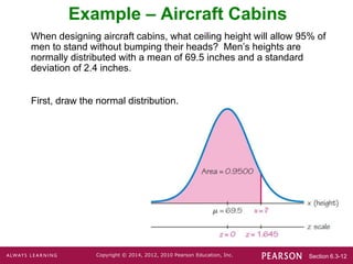 Section 6.3-12
Copyright © 2014, 2012, 2010 Pearson Education, Inc.
Example – Aircraft Cabins
When designing aircraft cabins, what ceiling height will allow 95% of
men to stand without bumping their heads? Men’s heights are
normally distributed with a mean of 69.5 inches and a standard
deviation of 2.4 inches.
First, draw the normal distribution.
 