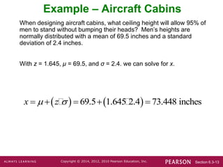 Section 6.3-13
Copyright © 2014, 2012, 2010 Pearson Education, Inc.
Example – Aircraft Cabins
When designing aircraft cabins, what ceiling height will allow 95% of
men to stand without bumping their heads? Men’s heights are
normally distributed with a mean of 69.5 inches and a standard
deviation of 2.4 inches.
With z = 1.645, μ = 69.5, and σ = 2.4. we can solve for x.
   
69.5 1.645 2.4 73.448 inches
x z
 
    
 