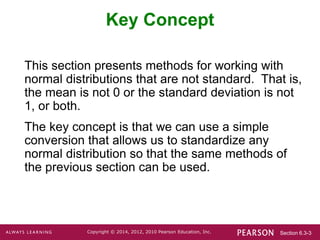 Section 6.3-3
Copyright © 2014, 2012, 2010 Pearson Education, Inc.
Key Concept
This section presents methods for working with
normal distributions that are not standard. That is,
the mean is not 0 or the standard deviation is not
1, or both.
The key concept is that we can use a simple
conversion that allows us to standardize any
normal distribution so that the same methods of
the previous section can be used.
 