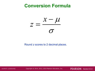 Section 6.3-4
Copyright © 2014, 2012, 2010 Pearson Education, Inc.
Conversion Formula
Round z scores to 2 decimal places.
x
z




 