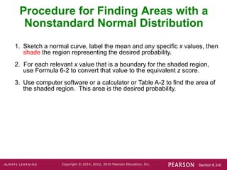Section 6.3-6
Copyright © 2014, 2012, 2010 Pearson Education, Inc.
1. Sketch a normal curve, label the mean and any specific x values, then
shade the region representing the desired probability.
2. For each relevant x value that is a boundary for the shaded region,
use Formula 6-2 to convert that value to the equivalent z score.
3. Use computer software or a calculator or Table A-2 to find the area of
the shaded region. This area is the desired probability.
Procedure for Finding Areas with a
Nonstandard Normal Distribution
 