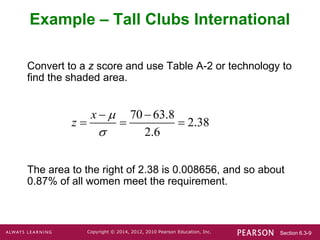 Section 6.3-9
Copyright © 2014, 2012, 2010 Pearson Education, Inc.
Convert to a z score and use Table A-2 or technology to
find the shaded area.
The area to the right of 2.38 is 0.008656, and so about
0.87% of all women meet the requirement.
Example – Tall Clubs International
70 63.8
2.38
2.6
x
z


 
  
 