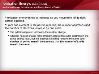 Ionization Energy, continued
Ionization Energy Increases as You Move Across a Period
•Ionization energy tends to increase as you move from left to right
across a period.
•From one element to the next in a period, the number of protons and
the number of electrons increase by one each.
• The additional proton increases the nuclear charge.
• A higher nuclear charge more strongly attracts the outer electrons in the
same energy level, but the electron-shielding remains the same (the
number of period remain the same so that the number of shells
remain the same) .
 