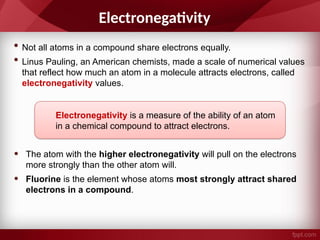 Electronegativity
• Not all atoms in a compound share electrons equally.
• Linus Pauling, an American chemists, made a scale of numerical values
that reflect how much an atom in a molecule attracts electrons, called
electronegativity values.
• The atom with the higher electronegativity will pull on the electrons
more strongly than the other atom will.
• Fluorine is the element whose atoms most strongly attract shared
electrons in a compound.
Electronegativity is a measure of the ability of an atom
in a chemical compound to attract electrons.
 
