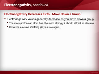 • Electronegativity values generally decrease as you move down a group.
• The more protons an atom has, the more strongly it should attract an electron.
• However, electron shielding plays a role again.
Electronegativity, continued
Electronegativity Decreases as You Move Down a Group
 