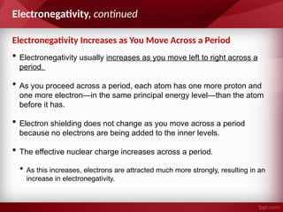 Electronegativity Increases as You Move Across a Period
Electronegativity, continued
• Electronegativity usually increases as you move left to right across a
period.
• As you proceed across a period, each atom has one more proton and
one more electron—in the same principal energy level—than the atom
before it has.
• Electron shielding does not change as you move across a period
because no electrons are being added to the inner levels.
• The effective nuclear charge increases across a period.
• As this increases, electrons are attracted much more strongly, resulting in an
increase in electronegativity.
 