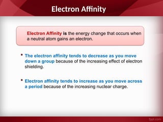 Electron Affinity
Electron Affinity is the energy change that occurs when
a neutral atom gains an electron.
• The electron affinity tends to decrease as you move
down a group because of the increasing effect of electron
shielding.
• Electron affinity tends to increase as you move across
a period because of the increasing nuclear charge.
 