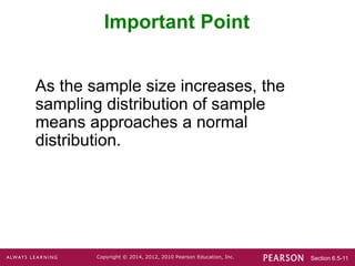 Section 6.5-11
Copyright © 2014, 2012, 2010 Pearson Education, Inc.
As the sample size increases, the
sampling distribution of sample
means approaches a normal
distribution.
Important Point
 