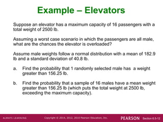Section 6.5-12
Copyright © 2014, 2012, 2010 Pearson Education, Inc.
Suppose an elevator has a maximum capacity of 16 passengers with a
total weight of 2500 lb.
Assuming a worst case scenario in which the passengers are all male,
what are the chances the elevator is overloaded?
Assume male weights follow a normal distribution with a mean of 182.9
lb and a standard deviation of 40.8 lb.
a. Find the probability that 1 randomly selected male has a weight
greater than 156.25 lb.
b. Find the probability that a sample of 16 males have a mean weight
greater than 156.25 lb (which puts the total weight at 2500 lb,
exceeding the maximum capacity).
Example – Elevators
 