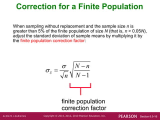 Section 6.5-16
Copyright © 2014, 2012, 2010 Pearson Education, Inc.
Correction for a Finite Population
finite population
correction factor
When sampling without replacement and the sample size n is
greater than 5% of the finite population of size N (that is, n > 0.05N),
adjust the standard deviation of sample means by multiplying it by
the finite population correction factor:
1
x
N n
N
n





 