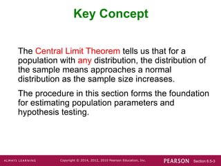 Section 6.5-3
Copyright © 2014, 2012, 2010 Pearson Education, Inc.
Key Concept
The Central Limit Theorem tells us that for a
population with any distribution, the distribution of
the sample means approaches a normal
distribution as the sample size increases.
The procedure in this section forms the foundation
for estimating population parameters and
hypothesis testing.
 