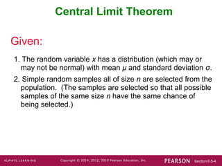 Section 6.5-4
Copyright © 2014, 2012, 2010 Pearson Education, Inc.
Central Limit Theorem
1. The random variable x has a distribution (which may or
may not be normal) with mean μ and standard deviation σ.
2. Simple random samples all of size n are selected from the
population. (The samples are selected so that all possible
samples of the same size n have the same chance of
being selected.)
Given:
 