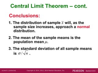 Section 6.5-5
Copyright © 2014, 2012, 2010 Pearson Education, Inc.
1. The distribution of sample will, as the
sample size increases, approach a normal
distribution.
2. The mean of the sample means is the
population mean .
3. The standard deviation of all sample means
is .
Conclusions:
Central Limit Theorem – cont.
x

/ n

 