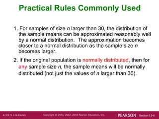 Section 6.5-6
Copyright © 2014, 2012, 2010 Pearson Education, Inc.
Practical Rules Commonly Used
1. For samples of size n larger than 30, the distribution of
the sample means can be approximated reasonably well
by a normal distribution. The approximation becomes
closer to a normal distribution as the sample size n
becomes larger.
2. If the original population is normally distributed, then for
any sample size n, the sample means will be normally
distributed (not just the values of n larger than 30).
 