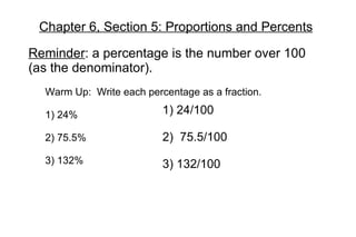 Chapter 6, Section 5: Proportions and Percents Reminder : a percentage is the number over 100 (as the denominator). Warm Up:  Write each percentage as a fraction. 1) 24% 2) 75.5% 3) 132% 1) 24/100 2)  75.5/100 3) 132/100 