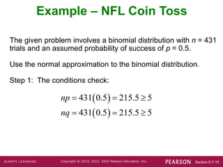 Section 6.7-10
Copyright © 2014, 2012, 2010 Pearson Education, Inc.
The given problem involves a binomial distribution with n = 431
trials and an assumed probability of success of p = 0.5.
Use the normal approximation to the binomial distribution.
Step 1: The conditions check:
Example – NFL Coin Toss
 
 
431 0.5 215.5 5
431 0.5 215.5 5
np
nq
  
  
 