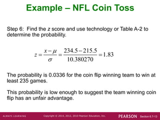 Section 6.7-13
Copyright © 2014, 2012, 2010 Pearson Education, Inc.
Step 6: Find the z score and use technology or Table A-2 to
determine the probability.
The probability is 0.0336 for the coin flip winning team to win at
least 235 games.
This probability is low enough to suggest the team winning coin
flip has an unfair advantage.
Example – NFL Coin Toss
234.5 215.5
1.83
10.380270
x
z


 
  
 