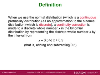 Section 6.7-14
Copyright © 2014, 2012, 2010 Pearson Education, Inc.
Definition
When we use the normal distribution (which is a continuous
probability distribution) as an approximation to the binomial
distribution (which is discrete), a continuity correction is
made to a discrete whole number x in the binomial
distribution by representing the discrete whole number x by
the interval from
x – 0.5 to x + 0.5
(that is, adding and subtracting 0.5).
 