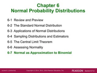 Section 6.7-2
Copyright © 2014, 2012, 2010 Pearson Education, Inc.
Chapter 6
Normal Probability Distributions
6-1 Review and Preview
6-2 The Standard Normal Distribution
6-3 Applications of Normal Distributions
6-4 Sampling Distributions and Estimators
6-5 The Central Limit Theorem
6-6 Assessing Normality
6-7 Normal as Approximation to Binomial
 