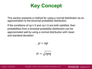 Section 6.7-3
Copyright © 2014, 2012, 2010 Pearson Education, Inc.
Key Concept
This section presents a method for using a normal distribution as an
approximation to the binomial probability distribution.
If the conditions of np ≥ 5 and nq ≥ 5 are both satisfied, then
probabilities from a binomial probability distribution can be
approximated well by using a normal distribution with mean
and standard deviation:
np
 
npq
 
 