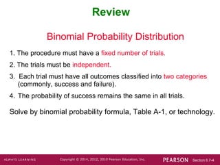 Section 6.7-4
Copyright © 2014, 2012, 2010 Pearson Education, Inc.
Review
Binomial Probability Distribution
1. The procedure must have a fixed number of trials.
2. The trials must be independent.
3. Each trial must have all outcomes classified into two categories
(commonly, success and failure).
4. The probability of success remains the same in all trials.
Solve by binomial probability formula, Table A-1, or technology.
 