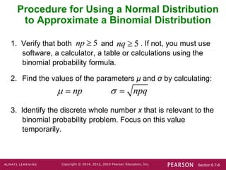 Section 6.7-6
Copyright © 2014, 2012, 2010 Pearson Education, Inc.
Procedure for Using a Normal Distribution
to Approximate a Binomial Distribution
1. Verify that both and . If not, you must use
software, a calculator, a table or calculations using the
binomial probability formula.
2. Find the values of the parameters μ and σ by calculating:
3. Identify the discrete whole number x that is relevant to the
binomial probability problem. Focus on this value
temporarily.
5
np  5
nq 
np
  npq
 
 