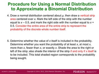 Section 6.7-7
Copyright © 2014, 2012, 2010 Pearson Education, Inc.
4. Draw a normal distribution centered about μ, then draw a vertical strip
area centered over x. Mark the left side of the strip with the number
equal to x – 0.5, and mark the right side with the number equal to x +
0.5. Consider the entire area of the entire strip to represent the
probability of the discrete whole number itself.
5. Determine whether the value of x itself is included in the probability.
Determine whether you want the probability of at least x, at most x,
more than x, fewer than x, or exactly x. Shade the area to the right or
left of the strip; also shade the interior of the strip if and only if x itself is
to be included. This total shaded region corresponds to the probability
being sought.
Procedure for Using a Normal Distribution
to Approximate a Binomial Distribution
 