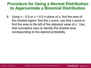 Section 6.7-8
Copyright © 2014, 2012, 2010 Pearson Education, Inc.
6. Using x – 0.5 or x + 0.5 in place of x, find the area of
the shaded region: find the z score, use that z score to
find the area to the left of the adjusted value of x. Use
that cumulative area to identify the shaded area
corresponding to the desired probability.
Procedure for Using a Normal Distribution
to Approximate a Binomial Distribution
 