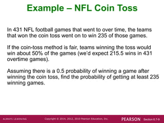 Section 6.7-9
Copyright © 2014, 2012, 2010 Pearson Education, Inc.
In 431 NFL football games that went to over time, the teams
that won the coin toss went on to win 235 of those games.
If the coin-toss method is fair, teams winning the toss would
win about 50% of the games (we’d expect 215.5 wins in 431
overtime games).
Assuming there is a 0.5 probability of winning a game after
winning the coin toss, find the probability of getting at least 235
winning games.
Example – NFL Coin Toss
 