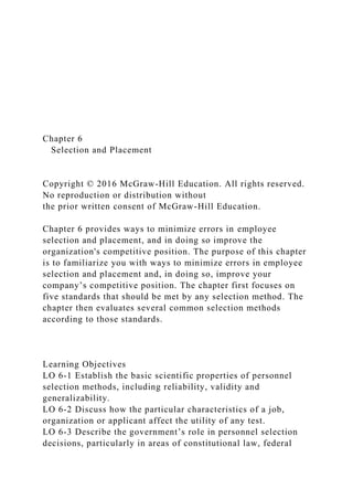 Chapter 6
Selection and Placement
Copyright © 2016 McGraw-Hill Education. All rights reserved.
No reproduction or distribution without
the prior written consent of McGraw-Hill Education.
Chapter 6 provides ways to minimize errors in employee
selection and placement, and in doing so improve the
organization's competitive position. The purpose of this chapter
is to familiarize you with ways to minimize errors in employee
selection and placement and, in doing so, improve your
company’s competitive position. The chapter first focuses on
five standards that should be met by any selection method. The
chapter then evaluates several common selection methods
according to those standards.
Learning Objectives
LO 6-1 Establish the basic scientific properties of personnel
selection methods, including reliability, validity and
generalizability.
LO 6-2 Discuss how the particular characteristics of a job,
organization or applicant affect the utility of any test.
LO 6-3 Describe the government’s role in personnel selection
decisions, particularly in areas of constitutional law, federal
 