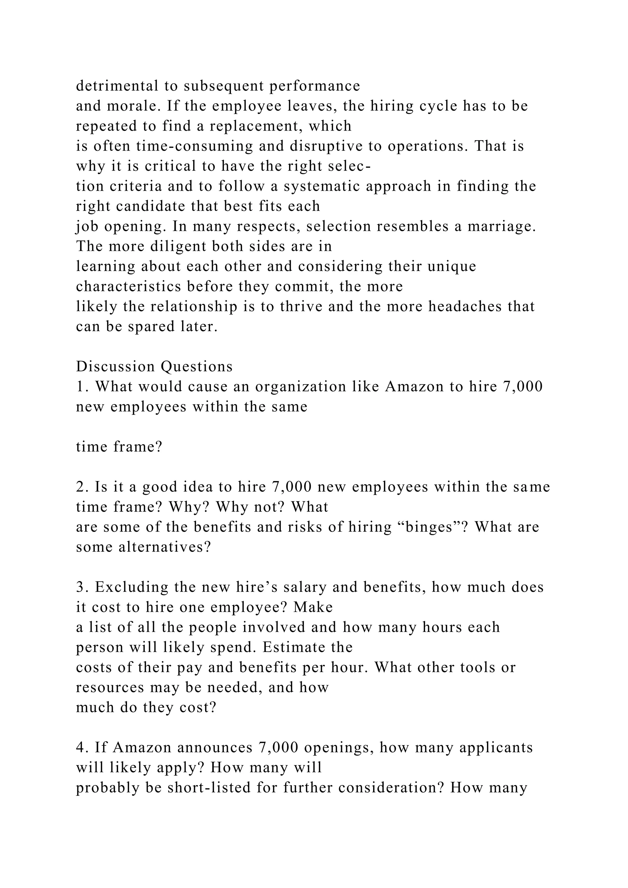 detrimental to subsequent performance
and morale. If the employee leaves, the hiring cycle has to be
repeated to find a replacement, which
is often time-consuming and disruptive to operations. That is
why it is critical to have the right selec-
tion criteria and to follow a systematic approach in finding the
right candidate that best fits each
job opening. In many respects, selection resembles a marriage.
The more diligent both sides are in
learning about each other and considering their unique
characteristics before they commit, the more
likely the relationship is to thrive and the more headaches that
can be spared later.
Discussion Questions
1. What would cause an organization like Amazon to hire 7,000
new employees within the same
time frame?
2. Is it a good idea to hire 7,000 new employees within the same
time frame? Why? Why not? What
are some of the benefits and risks of hiring “binges”? What are
some alternatives?
3. Excluding the new hire’s salary and benefits, how much does
it cost to hire one employee? Make
a list of all the people involved and how many hours each
person will likely spend. Estimate the
costs of their pay and benefits per hour. What other tools or
resources may be needed, and how
much do they cost?
4. If Amazon announces 7,000 openings, how many applicants
will likely apply? How many will
probably be short-listed for further consideration? How many
 