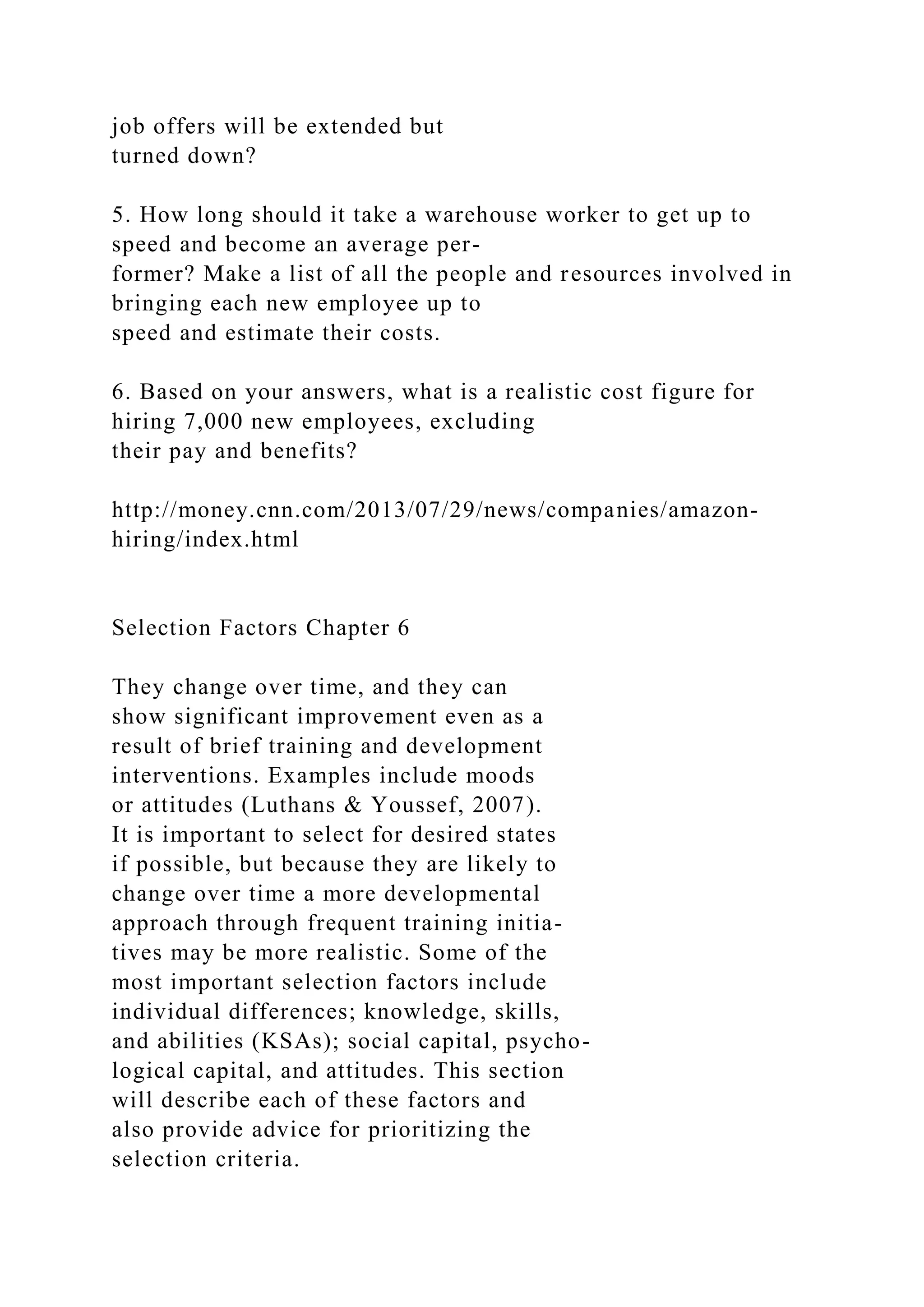 job offers will be extended but
turned down?
5. How long should it take a warehouse worker to get up to
speed and become an average per-
former? Make a list of all the people and resources involved in
bringing each new employee up to
speed and estimate their costs.
6. Based on your answers, what is a realistic cost figure for
hiring 7,000 new employees, excluding
their pay and benefits?
http://money.cnn.com/2013/07/29/news/companies/amazon-
hiring/index.html
Selection Factors Chapter 6
They change over time, and they can
show significant improvement even as a
result of brief training and development
interventions. Examples include moods
or attitudes (Luthans & Youssef, 2007).
It is important to select for desired states
if possible, but because they are likely to
change over time a more developmental
approach through frequent training initia-
tives may be more realistic. Some of the
most important selection factors include
individual differences; knowledge, skills,
and abilities (KSAs); social capital, psycho-
logical capital, and attitudes. This section
will describe each of these factors and
also provide advice for prioritizing the
selection criteria.
 